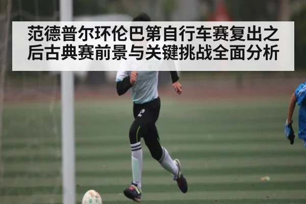 范德普尔环伦巴第自行车赛复出之后古典赛前景与关键挑战全面分析