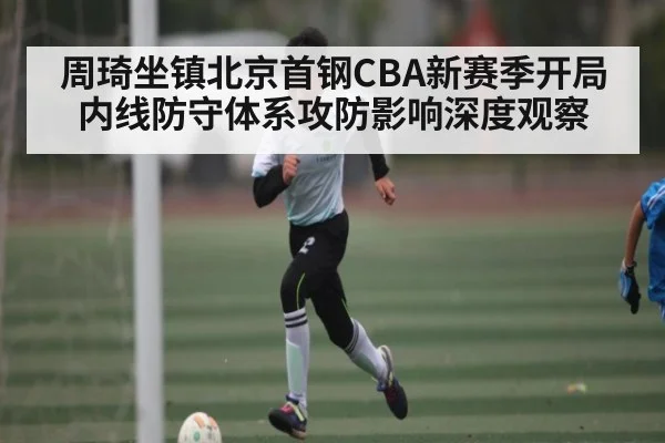周琦坐镇北京首钢CBA新赛季开局内线防守体系攻防影响深度观察